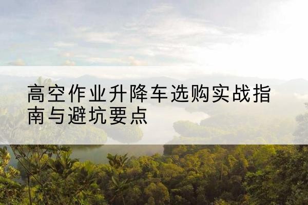 仙桃升降车怎么选-高空作业升降车选购实战指南与避坑要点