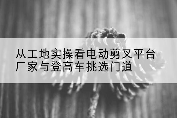 仙桃电动剪叉升降平台厂家-从工地实操看电动剪叉平台厂家与登高车挑选门道