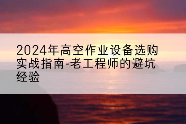 仙桃高空作业升降机厂家推荐-2024年高空作业设备选购实战指南-老工程师的避坑经验