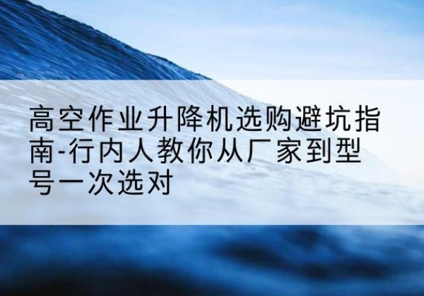 仙桃升降平台厂家-高空作业升降机选购避坑指南-行内人教你从厂家到型号一次选对