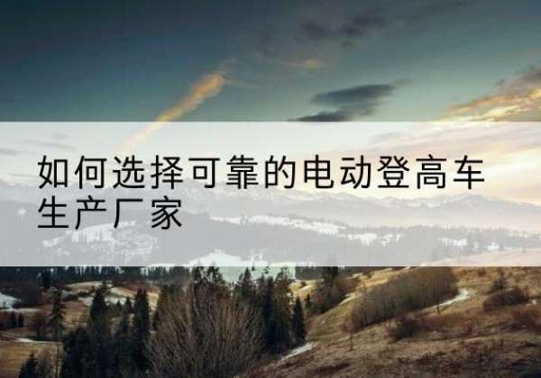 仙桃电动登高车厂家-如何选择可靠的电动登高车生产厂家