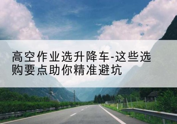 仙桃升降车厂家-高空作业选升降车-这些选购要点助你*避坑