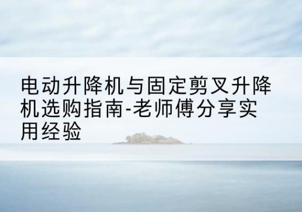 仙桃电动升降机怎么选-电动升降机与固定剪叉升降机选购指南-老师傅分享实用经验