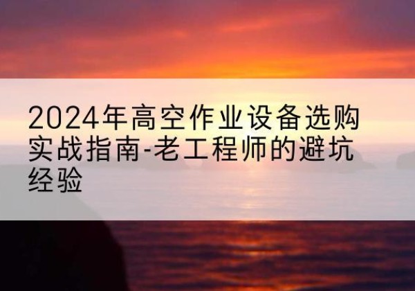 仙桃高空作业升降机厂家推荐-2024年高空作业设备选购实战指南-老工程师的避坑经验
